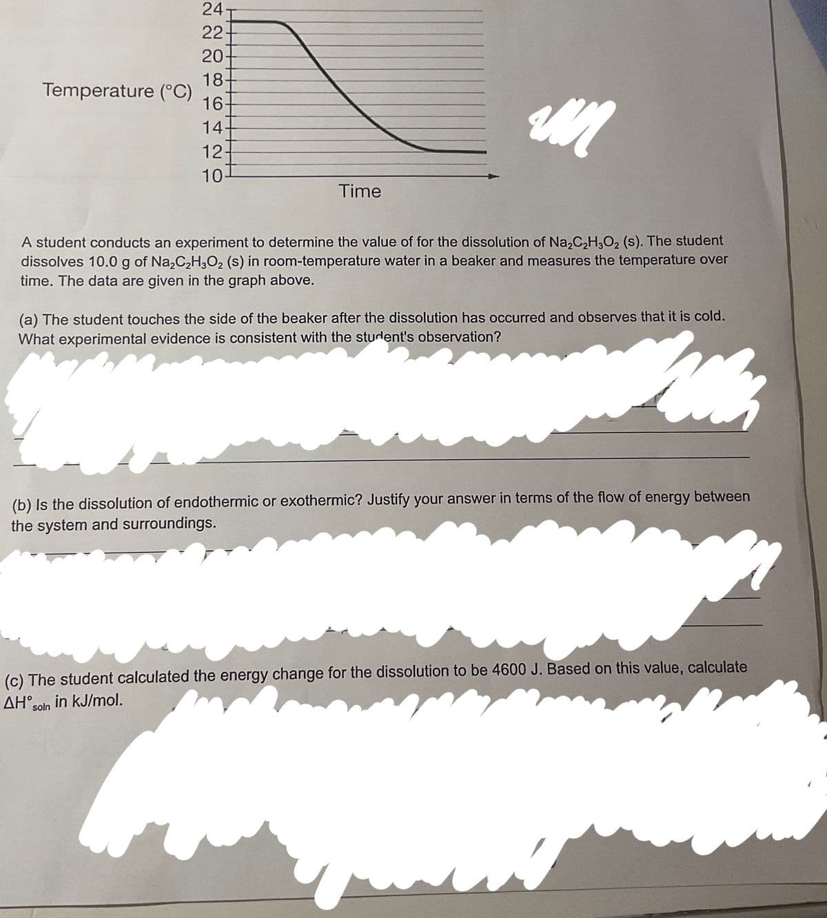 Temperature (°C)
AN
A student conducts an experiment to determine the value of for the dissolution of Na₂C₂H₂O₂ (s). The student
dissolves 10.0 g of Na₂C₂H₂O₂ (s) in room-temperature water in a beaker and measures the temperature over
time. The data are given in the graph above.
24-
22-
20
18
16
14
12-
10
Time
(a) The student touches the side of the beaker after the dissolution has occurred and observes that it is cold.
What experimental evidence is consistent with the student's observation?
(b) Is the dissolution of endothermic or exothermic? Justify your answer in terms of the flow of energy between
the system and surroundings.
in kJ/mol.
(c) The student calculated the energy change for the dissolution to be 4600 J. Based on this value, calculate
AH soln