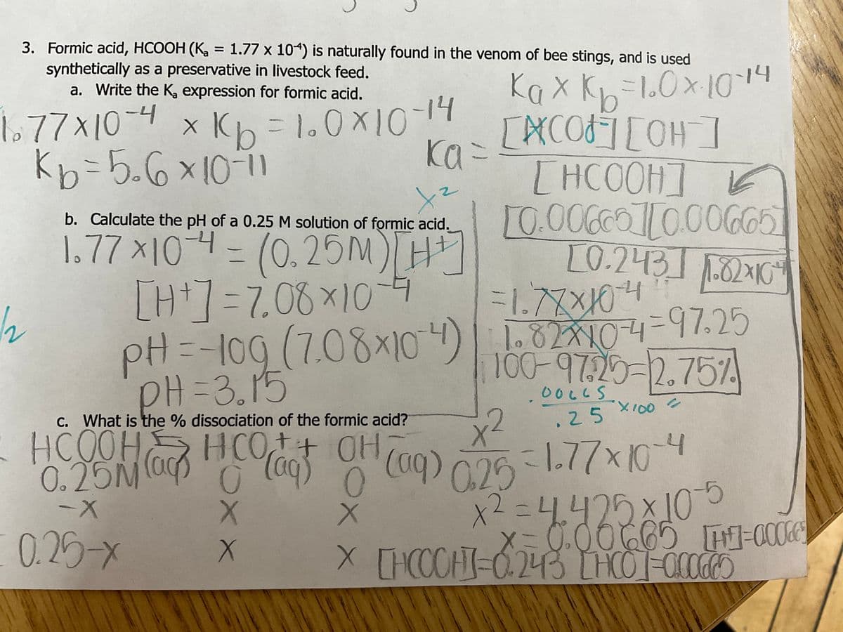 3. Formic acid, HCOOH (K₂ = 1.77 x 104) is naturally found in the venom of bee stings, and is used
synthetically as a preservative in livestock feed.
Kax k-10x1014
b
[COF] [OH-]
[HCOOH]|
b. Calculate the pH of a 0.25 M solution of formic acid. 10.00660][0.00665
tz
[0.243] 1.82×10²4
1.77x10-4 = (0.25M) [HT]
[H+] = 7.08 × 10 -4
pH = -10g (7.08×104)
PH=3.15
a. Write the K, expression for formic acid.
1.77x10-4 x K₂=1.0×10-14
Kb=5₂6×10-11
c. What is the % dissociation of the formic acid?
+
= 0.25M (ag) !
-X
0.25-x
X
X
ka =
ка
DOLLS
25
X
0.25 = 1-77x10-4
x² = 4.425x10-5
x=0.00665 1=00005
X [HCCCH]=0.243 [HCO]=000660
X
0
=1.77x10-4
1.82x10-4-97.25
100-97.29-2.75%
X100