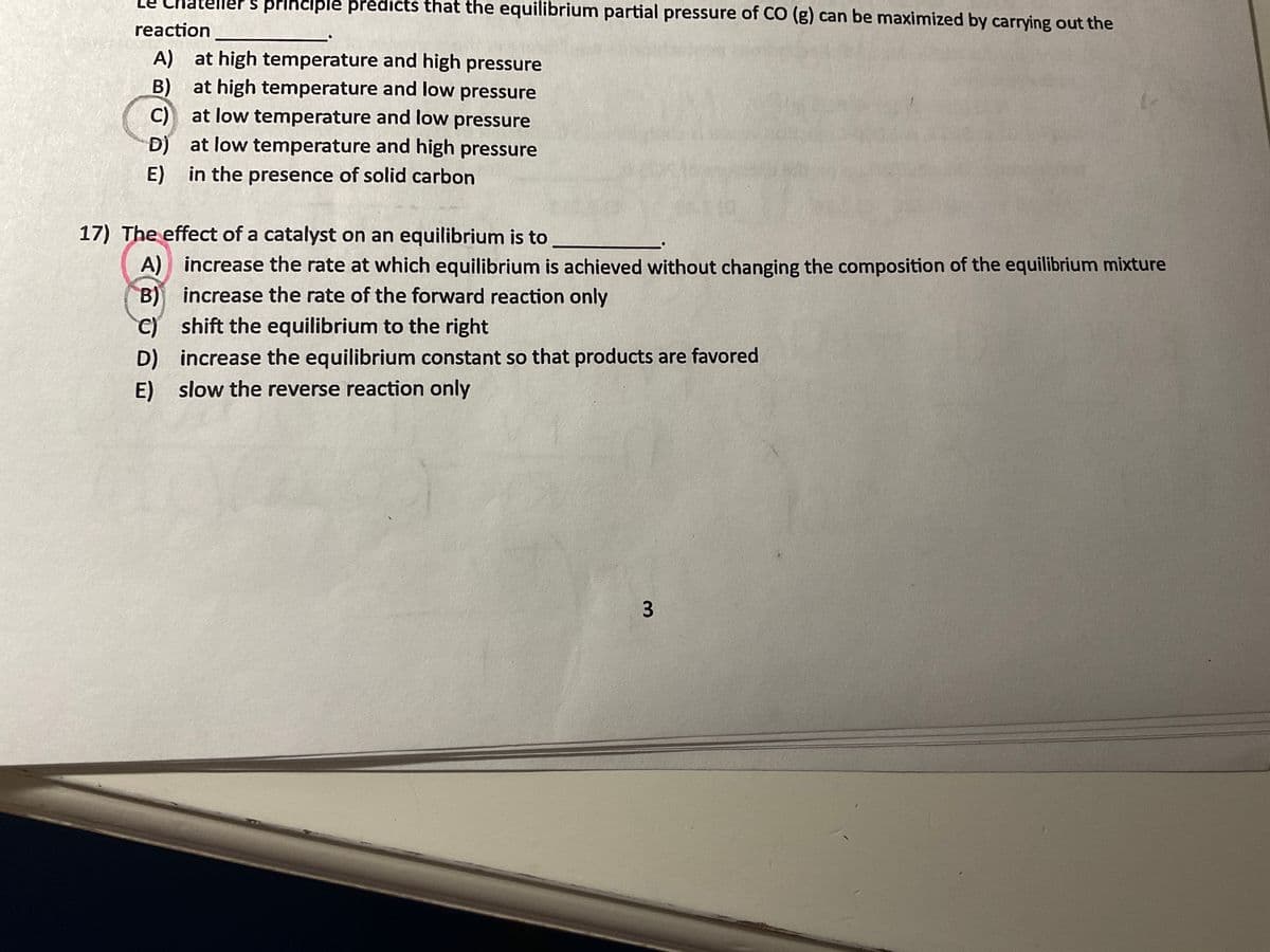 teller's principle predicts that the equilibrium partial pressure of CO (g) can be maximized by carrying out the
reaction
A) at high temperature and high pressure
B) at high temperature and low pressure
C) at low temperature and low pressure
D) at low temperature and high pressure
E) in the presence of solid carbon
17) The effect of a catalyst on an equilibrium is to
A) increase the rate at which equilibrium is achieved without changing the composition of the equilibrium mixture
B) increase the rate of the forward reaction only
C) shift the equilibrium to the right
D) increase the equilibrium constant so that products are favored
E) slow the reverse reaction only
3