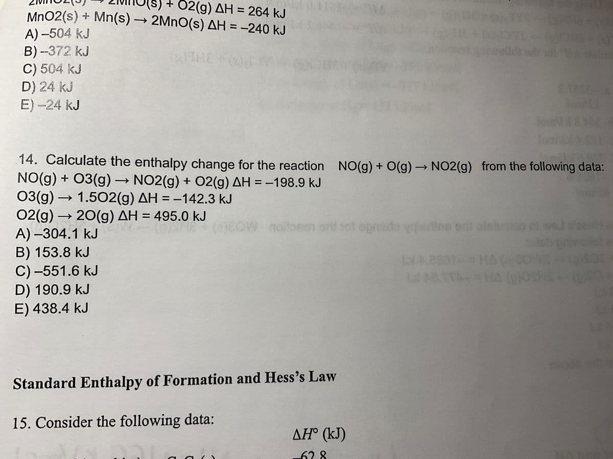 + O2(g) AH = 264 kJ
MnO2 (s) + Mn(s) → 2MnO(s) AH = -240 kJ
A) -504 kJ
B) -372 kJ
THE FOOL M
C) 504 kJ
D) 24 kJ
E) -24 kJ
03(g) → 1.502(g) AH = -142.3 kJ
02(g) → 20(g) AH = 495.0 kJ
A)-304.1 kJ
B) 153.8 kJ
C) -551.6 kJ
D) 190.9 kJ
E) 438.4 kJ
women
(e)cow nails
W
..
14. Calculate the enthalpy change for the reaction NO(g) + O(g) → NO2(g) from the following data:
NO(g) + 03(g) → NO2(g) + O2(g) AH = -198.9 kJ
Standard Enthalpy of Formation and Hess's Law
15. Consider the following data:
nollosen srit not opriado vaisrine odt alsiu
4
ΔΗ° (kJ)
-628
fon
STOSE
lon
lucida of wel at
Ll 8337-= HA
LPOTTA- =HA (OS 16-