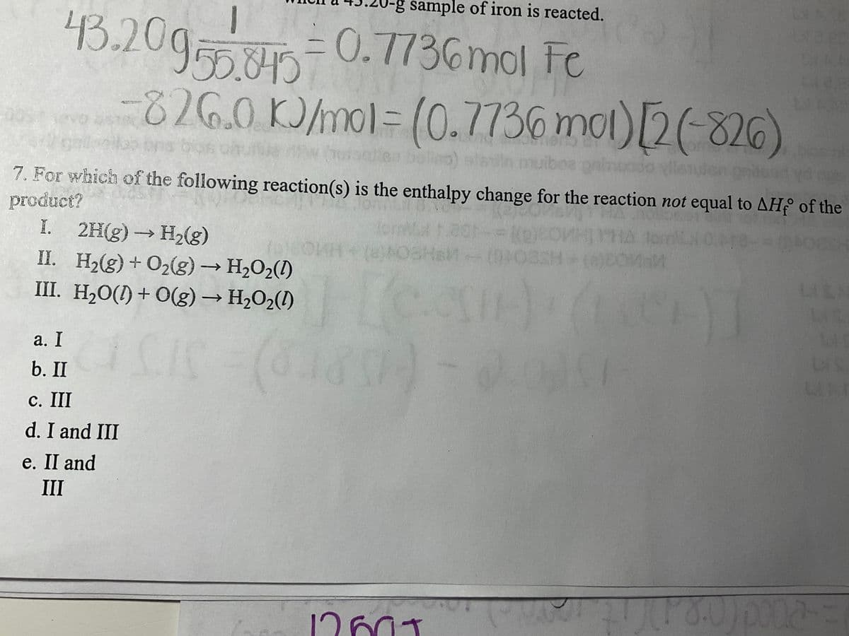 -g sample of iron is reacted.
43.20955.845 = 0.7736 mol Fe
II.
III.
opor
7. For which of the following reaction(s) is the enthalpy change for the reaction not equal to AHf of the
product?
I.
021-=[g)COMHTHA tom 0.4
JOKH+ (8)POSH&M+- (0902SH+(a)COMM
Hean
(48314)
14-
826.0 kJ/mol = (0.7736 mot) [2(-826)
sladin mulboa paimuoso vilsnuden poised yd ogs
2H(g) → H₂(g)
H₂(g) + O₂(g) →→→ H₂O₂(1)
H₂O(1) + O(g) → H₂O₂(1)
a. I
b. II
c. III
d. I and III
e. II and
III
balino)
(3)
12601
(180) pona-=