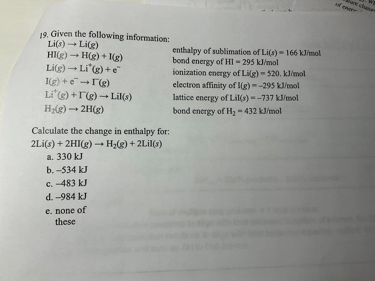 19. Given the following information:
Li(s) →→→ Li(g)
HI(g) → H(g) + I(g)
Li(g) → Li*(g) + e
I(g) + e → I(g)
Li*(g) + I(g) → Lil(s)
H₂(g) → 2H(g)
Calculate the change in enthalpy for:
2Li(s) + 2HI(g) → H₂(g) + 2Lil(s)
a. 330 kJ
b. -534 kJ
c. -483 kJ
d. -984 kJ
e. none of
these
enthalpy of sublimation of Li(s) = 166 kJ/mol
bond energy of HI = 295 kJ/mol
ionization energy of Li(g) = 520. kJ/mol
electron affinity of I(g) = -295 kJ/mol
lattice energy of Lil(s) = -737 kJ/mol
bond energy of H₂ = 432 kJ/mol
to
y
IS
WE
ure change
of enero.
15