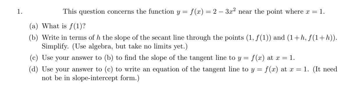 1.
This question concerns the function y = f(x) = 2 - 3x² near the point where x = 1.
(a) What is f(1)?
(b) Write in terms of h the slope of the secant line through the points (1, ƒ(1)) and (1+h, ƒ(1+h)).
Simplify. (Use algebra, but take no limits yet.)
(c) Use your answer to (b) to find the slope of the tangent line to y = f(x) at x = 1.
(d) Use your answer to (c) to write an equation of the tangent line to y = f(x) at x = 1. (It need
not be in slope-intercept form.)