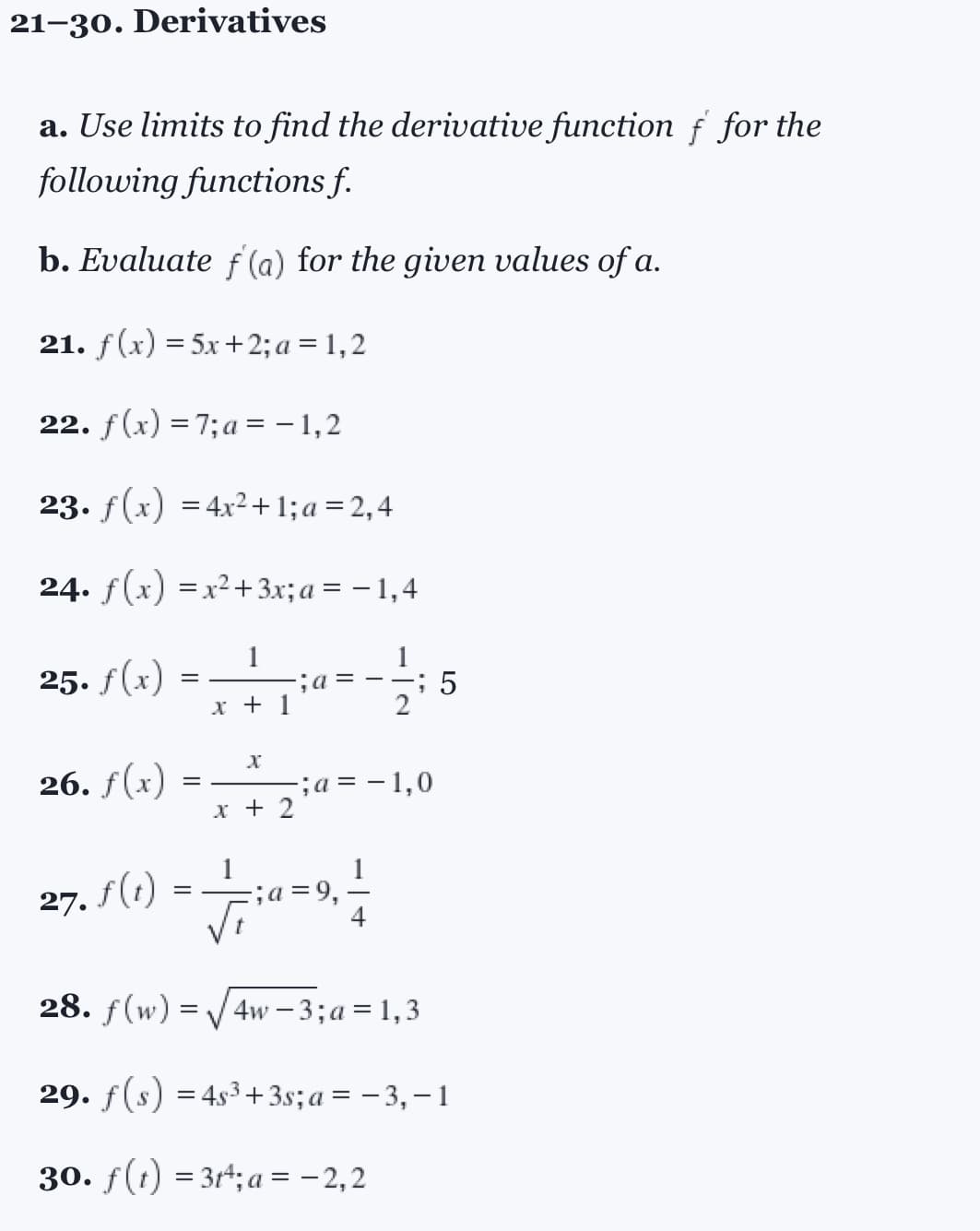 21-30. Derivatives
a. Use limits to find the derivative function f for the
following functions f.
b. Evaluate ƒ'(a) for the given values of a.
21. f(x) = 5x +2; a = 1,2
22. f(x) = 7; a=-1,2
23. f(x) = 4x²+1; a = 2,4
24. f(x) = x² + 3x; a = − 1,4
25. f(x)
26. f(x)
=
=
1
x + 1
X
x + 2
; a =
2
;a= -1,0
27.1 (1) = — 710 = 9, — /
; a
5
28. f(w)=√√4w-3; a =1,3
29. f(s) = 4s³+3s; a= −3,−1
30. f(t) = 3tª;a = -2,2