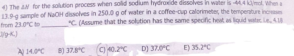 4) The AH for the solution process when solid sodium hydroxide dissolves in water is -44.4 kJ/mol. When a
13.9-g sample of NaOH dissolves in 250.0 g of water in a coffee-cup calorimeter, the temperature increases
°C. (Assume that the solution has the same specific heat as liquid water, L.e., 4.18
from 23.0°C to
J/g-K.)
A) 14.0°C
B) 37.8°C C) 40.2°C D) 37.0°C E) 35.2°C