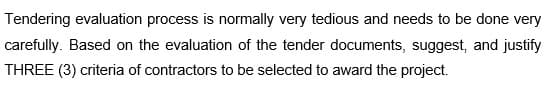 Tendering evaluation process is normally very tedious and needs to be done very
carefully. Based on the evaluation of the tender documents, suggest, and justify
THREE (3) criteria of contractors to be selected to award the project.