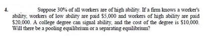 4.
ability, workers of low ability are paid $5,000 and workers of high ability are paid
$20,000. A college degree can signal ability, and the cost of the degree is $10,000.
Will there be a pooling equilibrium or a separating equilibrium?
Suppose 30% of all workers are of high ability. If a firm knows a worker's
