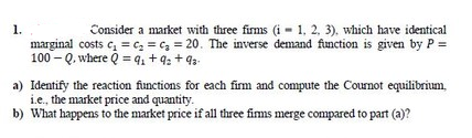 1.
marginal costs e, = c, = c, = 20. The inverse demand function is given by P =
100 - Q. where Q = q, + 4: + 93-
Consider a market with three firms (i - 1, 2, 3). which have identical
a) Identify the reaction functions for each firm and compute the Cournot equilibrium,
i.e., the market price and quantity.
b) What happens to the market price if all three firms merge compared to part (a)?
