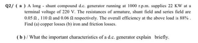 Q2/ ( a ) A long - shunt compound d.c. generator running at 1000 r.p.m. supplies 22 KW at a
terminal voltage of 220 V. The resistances of armature, shunt field and series field are
0.05 N, 110 N and 0.06 N respectively. The overall efficiency at the above load is 88%.
Find (a) copper losses (b) iron and friction losses.
(b)/What the important characteristics of a d.c. generator explain briefly.
