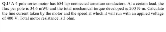 Q.1/ A 4-pole series motor has 654 lap-connected armature conductors. At a certain load, the
flux per pole is 34.6 mWb and the total mechanical torque developed is 200 N-m. Calculate
the line current taken by the motor and the speed at which it will run with an applied voltage
of 400 V. Total motor resistance is 3 ohm.
