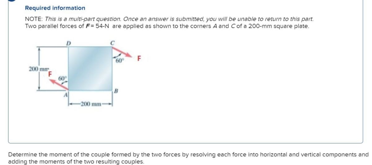 Required information
NOTE: This is a multi-part question. Once an answer is submitted, you will be unable to return to this part.
Two parallel forces of F= 54-N are applied as shown to the corners A and C of a 200-mm square plate.
200 mm
F
60°
60°
-200 mm-
B
F
Determine the moment of the couple formed by the two forces by resolving each force into horizontal and vertical components and
adding the moments of the two resulting couples.