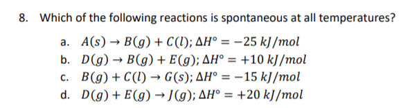 8. Which of the following reactions is spontaneous at all temperatures?
a. A(s) → B(g) + C(1); AH° = -25 kJ /mol
b. D(g) → B(g) + E(g); AH° = +10 kJ /mol
c. B(g) + C(1) → G(s); AH° = –15 kJ/mol
d. D(g)+ E(g) → J(g); AH° = +20 kJ/mol
%3D
