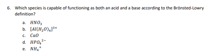 6. Which species is capable of functioning as both an acid and a base according to the Brönsted-Lowry
definition?
а. HNO3
b. [Al(H,0),]³+
с. Са0
d. HPO,2-
e. NH4*
