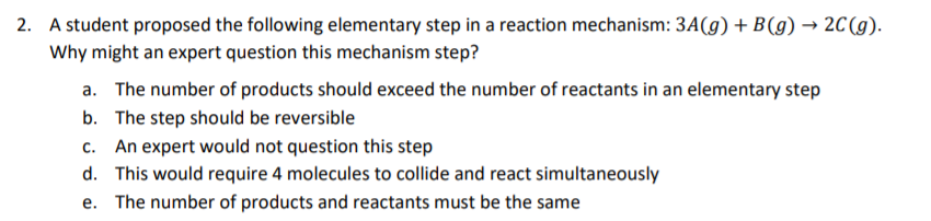 2. A student proposed the following elementary step in a reaction mechanism: 3A(g) + B(g) → 2C(g).
Why might an expert question this mechanism step?
a. The number of products should exceed the number of reactants in an elementary step
b. The step should be reversible
C.
An expert would not question this step
d. This would require 4 molecules to collide and react simultaneously
e. The number of products and reactants must be the same
