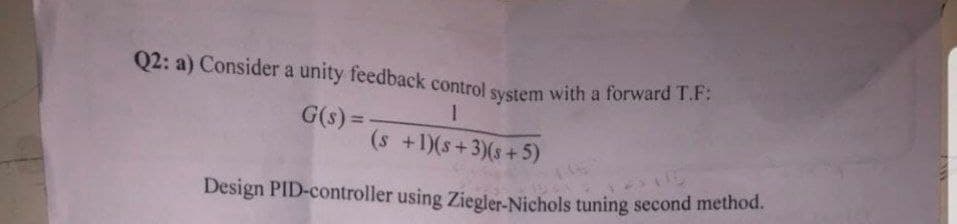 Q2: a) Consider a unity feedback control system with a forward T.F.
G(s) =
(s +1)(s+3)(s+5)
%3D
Design PID-controller using Ziegler-Nichols tuning second method.
