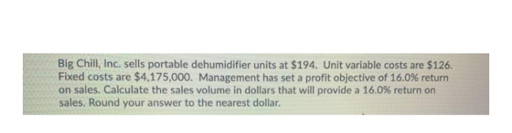 Big Chill, Inc. sells portable dehumidifier units at $194. Unit variable costs are $126.
Fixed costs are $4,175,000. Management has set a profit objective of 16.0% return
on sales. Calculate the sales volume in dollars that will provide a 16.0% return on
sales. Round your answer to the nearest dollar.
