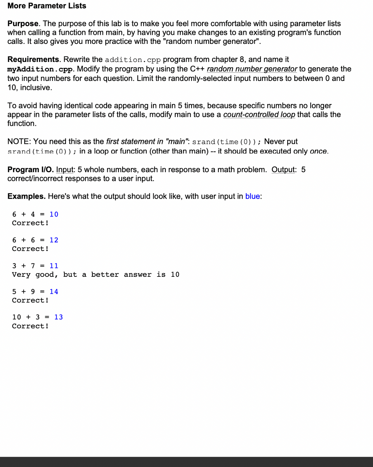 More Parameter Lists
Purpose. The purpose of this lab is to make you feel more comfortable with using parameter lists
when calling a function from main, by having you make changes to an existing program's function
calls. It also gives you more practice with the "random number generator".
Requirements. Rewrite the addition.cpp program from chapter 8, and name it
myAddition.cpp. Modify the program by using the C++ random number generator to generate the
two input numbers for each question. Limit the randomly-selected input numbers to between 0 and
10, inclusive.
To avoid having identical code appearing in main 5 times, because specific numbers no longer
appear in the parameter lists of the calls, modify main to use a count-controlled loop that calls the
function.
NOTE: You need this as the first statement in "main": srand (time (0)); Never put
srand(time (0)); in a loop or function (other than main) -- it should be executed only once.
Program I/O. Input: 5 whole numbers, each in response to a math problem. Output: 5
correct/incorrect responses to a user input.
Examples. Here's what the output should look like, with user input in blue:
6 + 4 = 10
Correct!
6 + 6 = 12
Correct!
3 + 7 = 11
Very good, but a better answer is 10
5 + 9 = 14
Correct!
10+ 3 = 13
Correct!