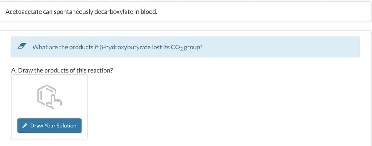 Acetoacetate can spontaneously decarboxylate in blood.
What are the products if ẞ-hydroxybutyrate lost its CO2 group?
A. Draw the products of this reaction?
Draw Your Solution