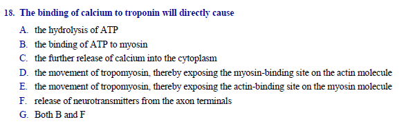 The binding of calcium to troponin will directly cause
A. the hydrolysis of ATP
B. the binding of ATP to myosin
C. the further release of calcium into the cytoplasm
D. the movement of tropomyosin, thereby exposing the myosin-binding site on the actin molecule
E. the movement of tropomyosin, thereby exposing the actin-binding site on the myosin molecule
F. release of neurotransmitters from the axon terminals
G. Both B and F
