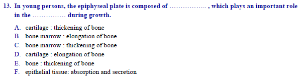 | 13. In young persons, the epiphyseal plate is composed of .
in the
, which plays an important role
during growth.
A. cartilage : thickening of bone
B. bone marrow : elongation of bone
C. bone marrow : thickening of bone
D. cartilage : elongation of bone
E. bone : thickening of bone
F. epithelial tissue: absorption and secretion
