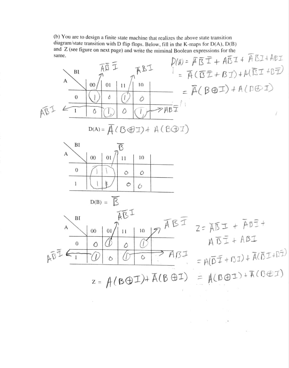 (b) You are to design a finite state machine that realizes the above state transition
diagram/state transition with D flip flops. Below, fill in the K-maps for D(A), D(B)
and Z (see figure on next page) and write the miminal Boolean expressions for the
same,
DIH) = FB I+ ATBI+ ĀBI4ABI
Ā CBZ +BI)+AĒI +B=)
ABI
BI
%3D
00
01
11
10
ABI
1
ĀCB@I)+ A(BOI)
D(A) =
BI
A
00
01
11
1
D(B) = B
AEI
BI
ĀBI
Z = AB I + ĀBE +
A B I t ABI
A
00
01
10
ABI
1
%3D
z = A(B@I)+ ĀCB @1)
ACB@ I)+Ā (BEI)
