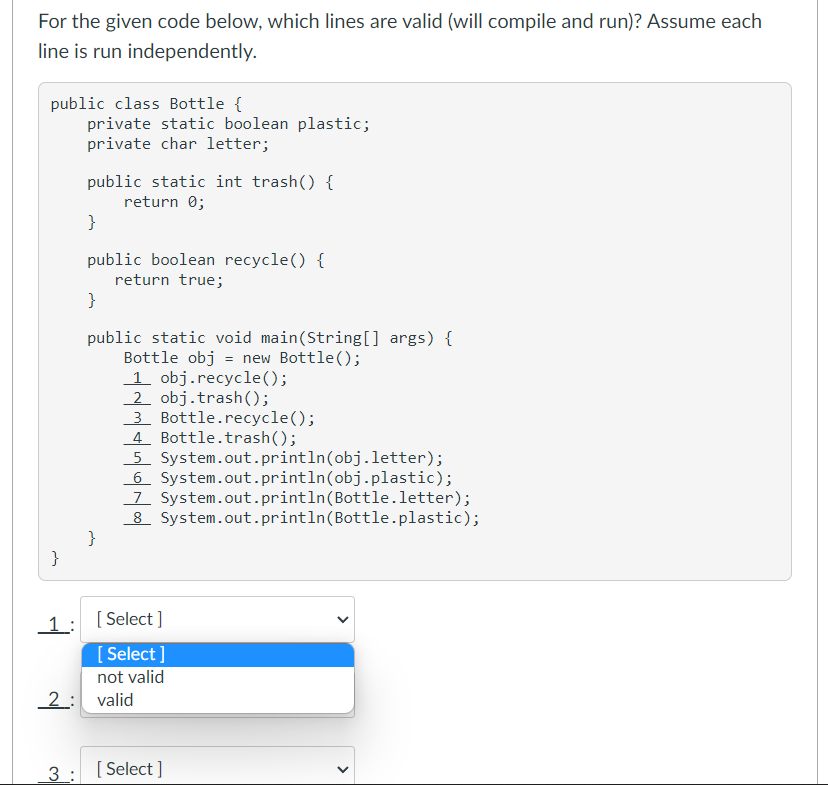 For the given code below, which lines are valid (will compile and run)? Assume each
line is run independently.
public class Bottle {
private static boolean plastic;
private char letter;
public static int trash() {
return 0;
}
public boolean recycle() {
return true;
}
public static void main(String[] args) {
Bottle obj = new Bottle();
1 obj.recycle();
2 obj.trash();
3 Bottle.recycle();
4 Bottle.trash();
5 System.out.println(obj.letter);
6 System.out.println(obj.plastic);
7 System.out.println(Bottle.letter);
8 System.out.println(Bottle.plastic);
}
}
1:
[ Select ]
[ Select ]
not valid
2: valid
3 : [Select ]
