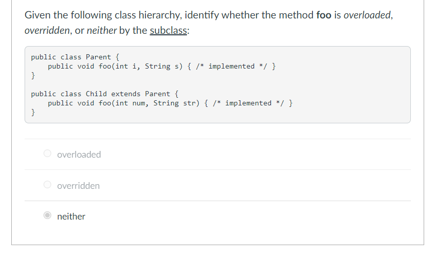 Given the following class hierarchy, identify whether the method foo is overloaded,
overridden, or neither by the subclass:
public class Parent {
public void fo0(int i, String s) { /* implemented */ }
}
public class Child extends Parent {
public void foo(int num, String str) { /* implemented */ }
}
O overloaded
overridden
neither
