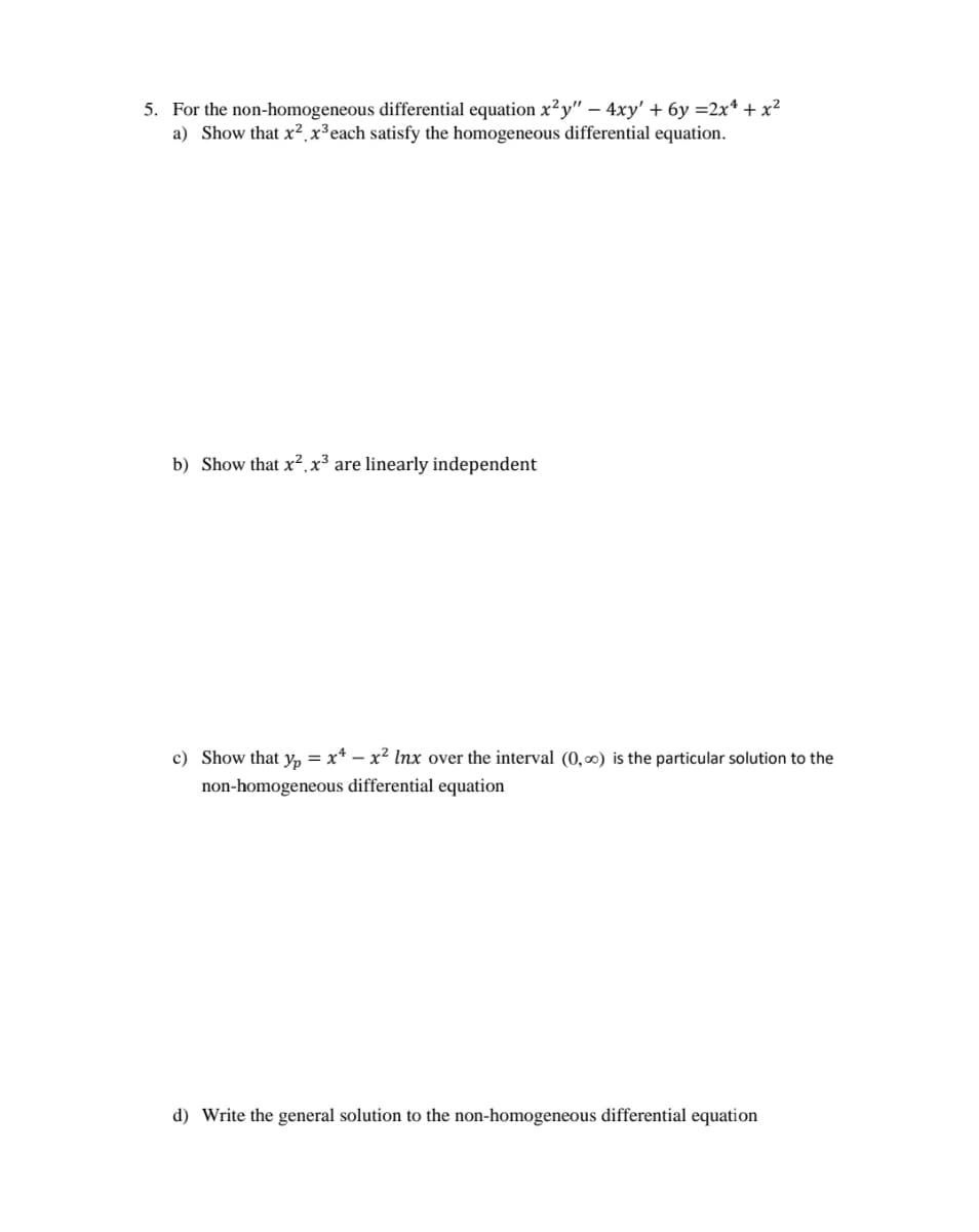 5. For the non-homogeneous differential equation x²y" – 4xy' + 6y =2x* + x?
a) Show that x²,x³each satisfy the homogeneous differential equation.
b) Show that x²,x³ are linearly independent
c) Show that y, = x* – x² lnx over the interval (0,0) is the particular solution to the
non-homogeneous differential equation
d) Write the general solution to the non-homogeneous differential equation
