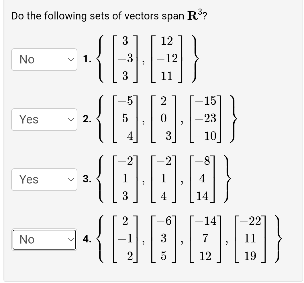 Do the following sets of vectors span R?
{|
3
12
No
1.
-3
-12
3
11
2
15
Yes
2.
-23
3
-10
-2
Yes
3.
3
4
14
14
-22
No
4.
-1
3
7
11
12
19
