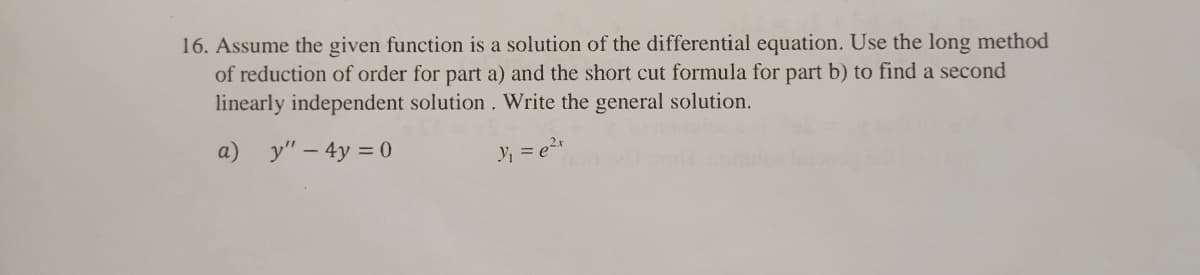 16. Assume the given function is a solution of the differential equation. Use the long method
of reduction of order for part a) and the short cut formula for part b) to find a second
linearly independent solution. Write the general solution.
a) y" – 4y = 0
