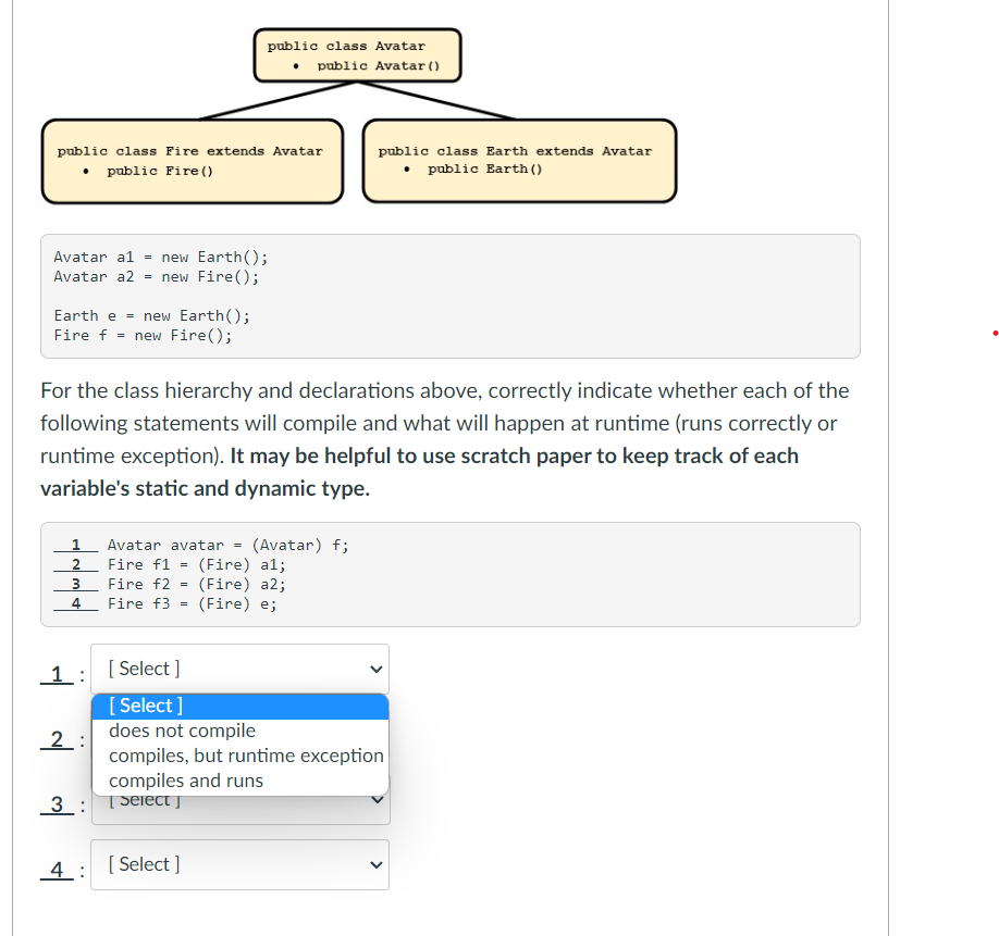 public class Avatar
• public Avatar ()
public class Fire extends Avatar
public class Earth extends Avatar
public Fire()
• public Earth ()
Avatar al = new Earth();
= new Fire();
Avatar a2
Earth e = new Earth();
Fire f = new Fire();
For the class hierarchy and declarations above, correctly indicate whether each of the
following statements will compile and what will happen at runtime (runs correctly or
runtime exception). It may be helpful to use scratch paper to keep track of each
variable's static and dynamic type.
1 Avatar avatar
(Avatar) f;
Fire f1 = (Fire) al;
(Fire) a2;
(Fire) e;
2
Fire f2
4
Fire f3 =
1:
[ Select ]
[ Select ]
does not compile
compiles, but runtime exception
compiles and runs
2:
3 : TSeiect j
4: [Select ]
>
>
