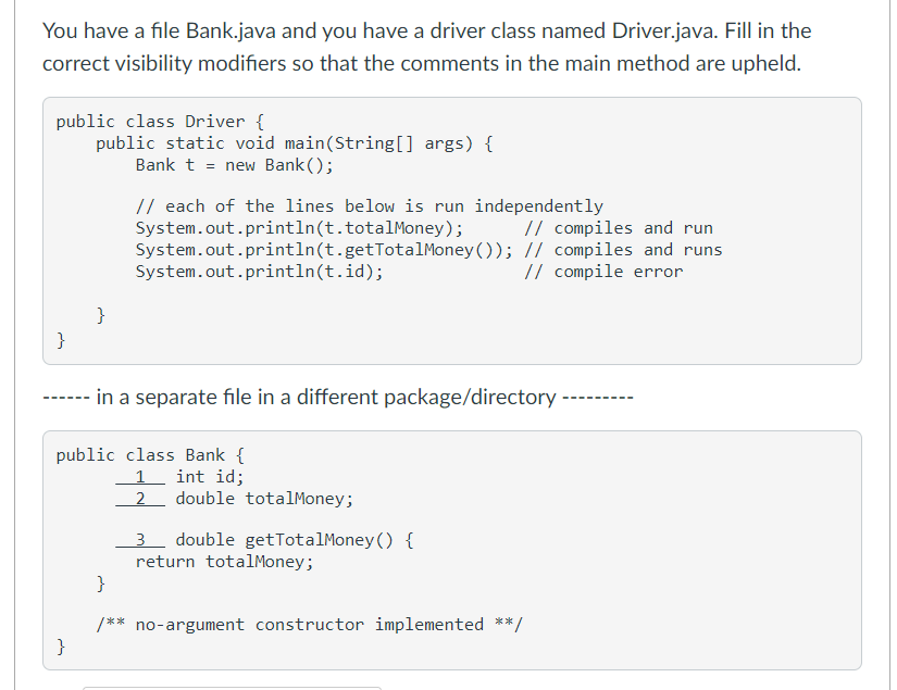 You have a file Bank.java and you have a driver class named Driver.java. Fill in the
correct visibility modifiers so that the comments in the main method are upheld.
public class Driver {
public static void main(String[] args) {
Bank t = new Bank ();
// each of the lines below is run independently
System.out.println(t.totalMoney);
System.out.println(t.getTotalMoney ()); // compiles and runs
System.out.println(t.id);
// compiles and run
// compile error
}
}
------ in a separate file in a different package/directory
public class Bank {
int id;
1
2 double totalMoney;
3 double getTotalMoney () {
return totalMoney;
}
/** no-argument constructor implemented **/
}
