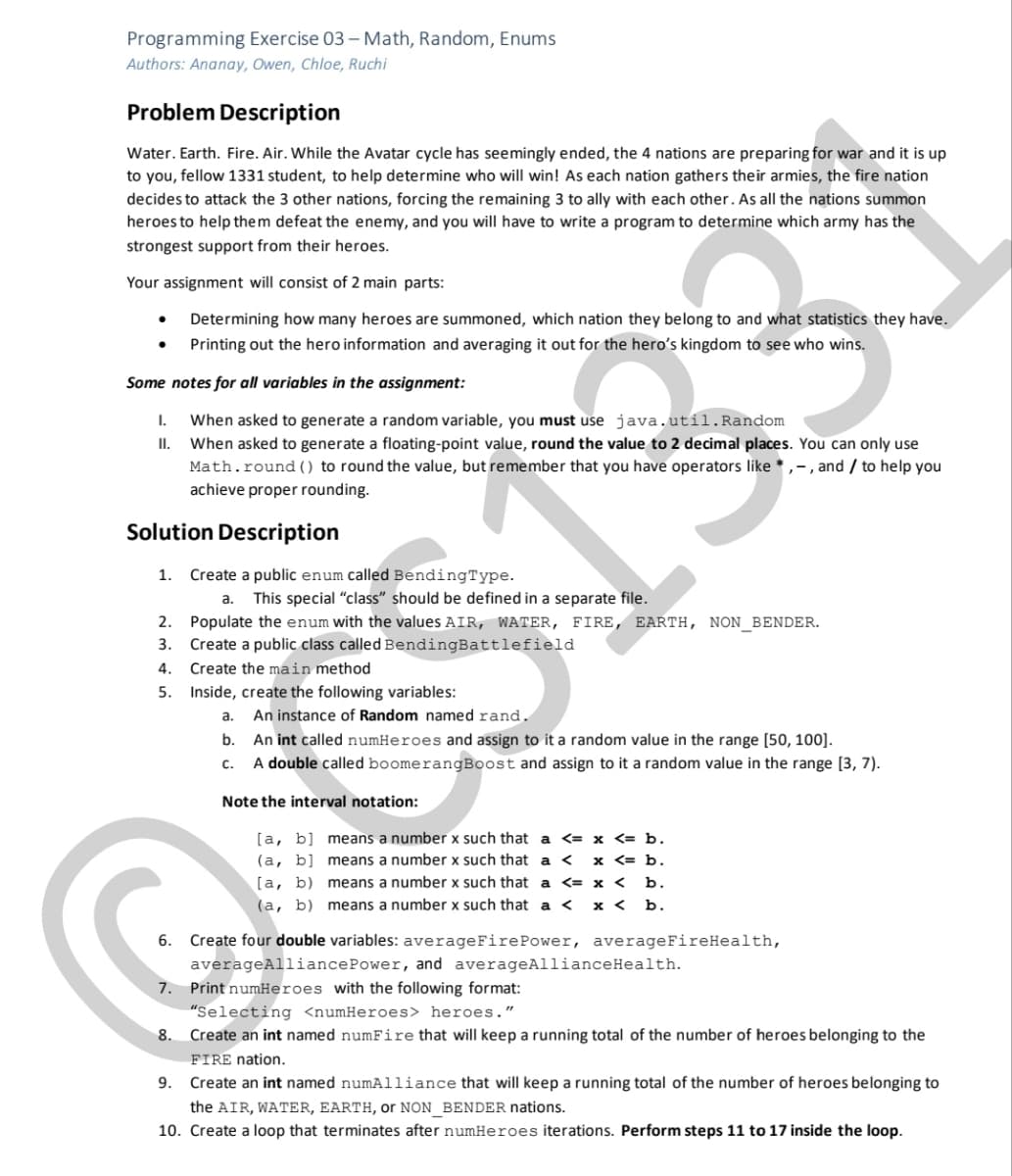 Programming Exercise 03 – Math, Random, Enums
Authors: Ananay, Owen, Chloe, Ruchi
Problem Description
Water. Earth. Fire. Air. While the Avatar cycle has seemingly ended, the 4 nations are preparing for war and it is up
to you, fellow 1331 student, to help determine who will win! As each nation gathers their armies, the fire nation
decides to attack the 3 other nations, forcing the remaining 3 to ally with each other. As all the nations summon
heroes to help them defeat the enemy, and you will have to write a program to determine which army has the
strongest support from their heroes.
Your assignment will consist of 2 main parts:
Determining how many heroes are summoned, which nation they belong to and what statistics they have.
Printing out the hero information and averaging it out for the hero's kingdom to see who wins.
Some notes for all variables in the assignment:
When asked to generate a random variable, you must use java.util.Random
II. When asked to generate a floating-point value, round the value to 2 decimal places. You can only use
Math.round () to round the value, but remember that you have operators like * ,-, and / to help you
achieve proper rounding.
I.
Solution Description
1. Create a public enum called BendingType.
This special "class" should I
defined in a separate file.
a.
2. Populate the enum with the values AIR, WATER, FIRE, EARTH, NON_BENDER.
3. Create a public class called BendingBattlefield
4. Create the main method
CS133
5. Inside, create the following variables:
An instance of Random named rand.
An int called numHeroes and assign to it a random value in the range [50, 100].
A double called boomerangBoost and assign to it a random value in the range [3, 7).
a.
b.
с.
Note the interval notation:
[а, b]
(a, b] means a number x such that a <
[a, b) means a number x such that a <= x < b.
means a number x such that a <= x <= b.
x <= b.
(a, b) means a number x such that a < x < b.
6. Create four double variables: averageFirePower, averageFireHealth,
averageAlliancePower, and averageAllianceHealth.
7. Print numHeroes with the following format:
"Selecting <numHeroes> heroes."
8. Create an int named numFire that will keep a running total of the number of heroes belonging to the
FIRE nation.
Create an int named numAlliance that will keep a running total of the number of heroes belonging to
the AIR, WATER, EARTH, or NON BENDER nations.
10. Create a loop that terminates after numHeroes iterations. Perform steps 11 to 17 inside the loop.
9.
