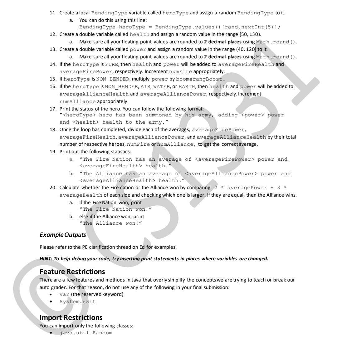 11. Create a local BendingType variable called heroType and assign a random BendingType to it.
You can do this using this line:
BendingType heroType = BendingType.values () [rand.nextInt (5)];
a.
12. Create a double variable called health and assign a random value in the range [50, 150).
Make sure all your floating-point values are rounded to 2 decimal places using Math.round ().
а.
13. Create a double variable called power and assign a random value in the range (40, 120] to it.
Make sure all your floating-point values are rounded to 2 decimal places using Math.round ().
14. If the heroType is FIRE, then health and power will be added to averageFireHealth and
а.
averageFirePower, respectively. Increment numFire appropriately.
15. If heroType is NON_BENDER, multiply power by boomerangBoost.
16. If the heroType is NON BENDER, AIR, WATER, or EARTH, then health and power will be added to
averageAllianceHealth and averageAlliancePower, respectively. Increment
numAlliance appropriately.
17. Print the status of the hero. You can follow the following format:
"<heroType> hero has been summoned by his army, adding <power> power
and <health> health to the army."
18. Once the loop has completed, divide each of the averages, averageFirePower,
averageFireHealth, averageAlliancePower, and averageAllianceHealth by their total
number of respective heroe
numFire or numAlliance, to get the correct average.
19. Print out the following statistics:
а.
"The Fire Nation has an average of <averageFirePower> power and
<averageFireHealth> health."
133
b. "The Alliance has an average of <averageAlliancePower> power and
<averageAllianceHealth> health."
20. Calculate whether the Fire nation or the Alliance won by comparing 2 * averagePower + 3 *
averageHealth of each side and checking which one is larger, If they are equal, then the Alliance wins.
If the Fire Nation won, print
C.
а.
"The Fire Nation won!"
b.
else if the Alliance won, print
"The Alliance won!"
Example Outputs
Please refer to the PE clarification thread on Ed for examples.
HINT: To help debug your code, try inserting print statements in places where variables are changed.
Feature Restrictions
There are a few features and methods in Java that overly simplify the concepts we are trying to teach or break our
auto grader. For that reason, do not use any of the following in your final submission:
var (the reserved keyword)
System.exit
Import Restrictions
You can import only the following classes:
java.util. Random
