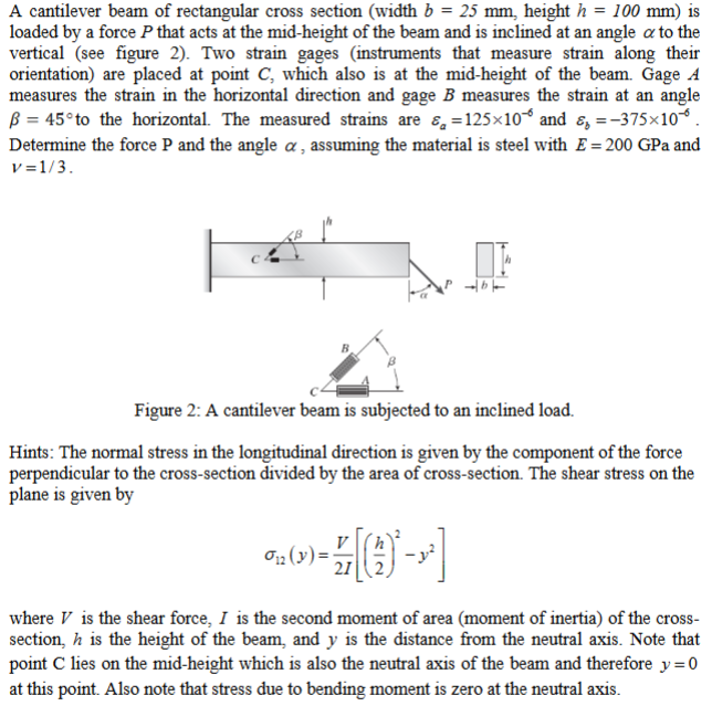 A cantilever beam of rectangular cross section (width b = 25 mm, height h = 100 mm) is
loaded by a force P that acts at the mid-height of the beam and is inclined at an angle a to the
vertical (see figure 2). Two strain gages (instruments that measure strain along their
orientation) are placed at point C, which also is at the mid-height of the beam. Gage A
measures the strain in the horizontal direction and gage B measures the strain at an angle
ß = 45°to the horizontal. The measured strains are 8, =125×10° and 8, =-375x10.
Determine the force P and the angle a , assuming the material is steel with E = 200 GPa and
v =1/3.
Figure 2: A cantilever beam is subjected to an inclined load.
Hints: The normal stress in the longitudinal direction is given by the component of the force
perpendicular to the cross-section divided by the area of cross-section. The shear stress on the
plane is given by
21
where V is the shear force, I is the second moment of area (moment of inertia) of the cross-
section, h is the height of the beam, and y is the distance from the neutral axis. Note that
point C lies on the mid-height which is also the neutral axis of the beam and therefore y=0
at this point. Also note that stress due to bending moment is zero at the neutral axis.
