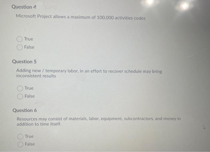 Question 4
Microsoft Project allows a maximum of 100,000 activities codes
True
False
Question 5
Adding new / temporary labor, in an effort to recover schedule may bring
inconsistent results
True
False
Question 6
Resources may consist of materials, labor, equipment, subcontractors, and money in
addition to time itself.
True
False
