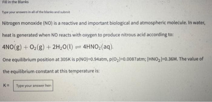 Fill in the Blanks
Type your answers in all of the blanks and submit
Nitrogen monoxide (NO) is a reactive and important biological and atmospheric molecule. In water,
heat is generated when NO reacts with oxygen to produce nitrous acid according to:
4NO(g) +O02(g) + 2H20(1) =4HNO2(aq).
One equilibrium position at 305K is p(NO)=0.94atm, p(02)=0.0087atm; [HNO2]=0.36M. The value of
the equilibrium constant at this temperature is:
K=
Type your answer her
