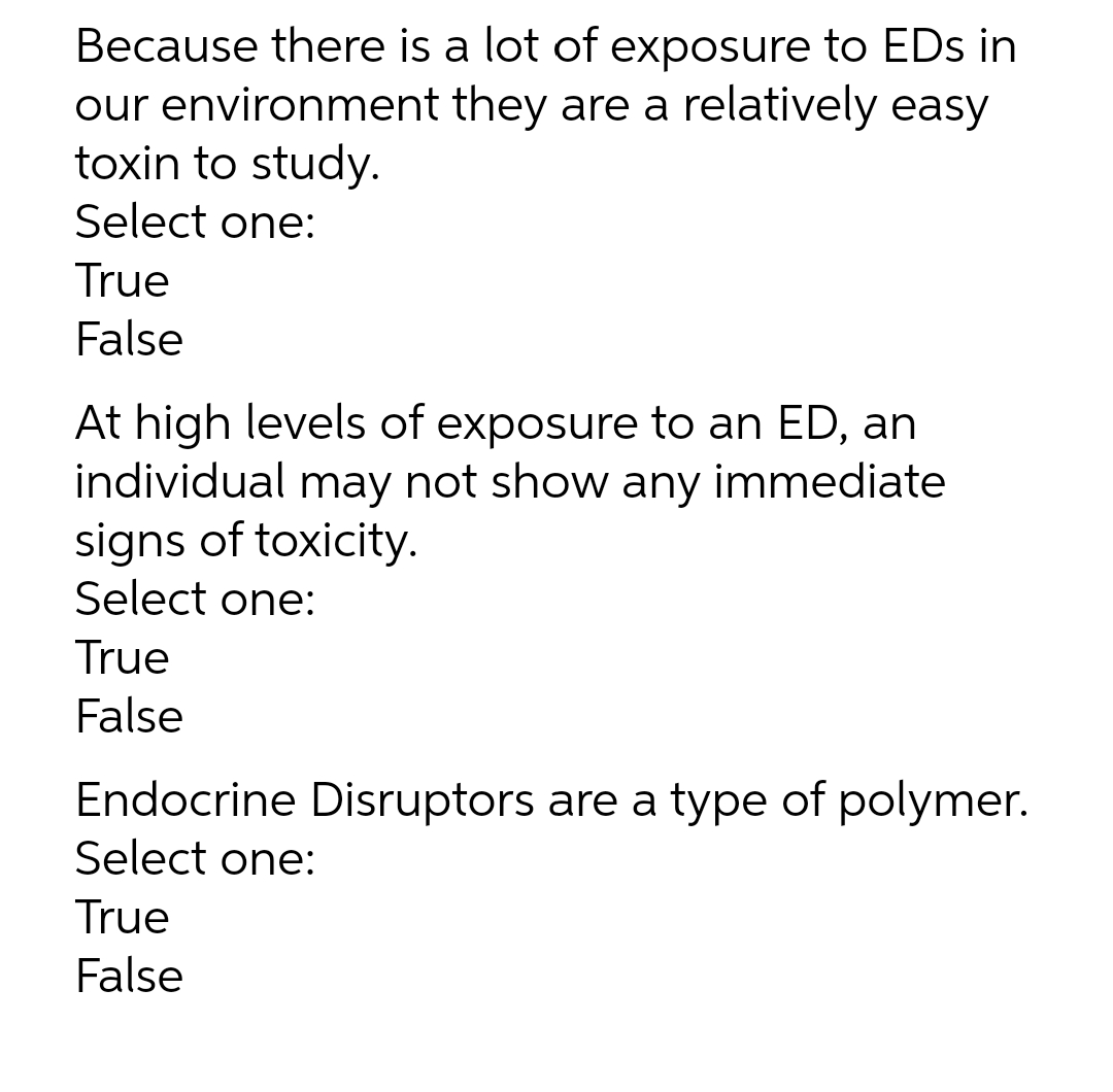 Because there is a lot of exposure to EDs in
our environment they are a relatively easy
toxin to study.
Select one:
True
False
At high levels of exposure to an ED, an
individual may not show any immediate
signs of toxicity.
Select one:
True
False
Endocrine Disruptors are a type of polymer.
Select one:
True
False
