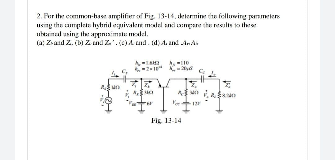 2. For the common-base amplifier of Fig. 13-14, determine the following parameters
using the complete hybrid equivalent model and compare the results to these
obtained using the approximate model.
(a) Zb and Zi. (b) Zo and Zo'. (c) Ai and. (d) Ai and .AvsAis
h =1.6kQ
h. =110
h = 2x10 h = 20uS
Cs
Ce
de
R 3k2
R$8.2k2
Vee+121
Fig. 13-14
