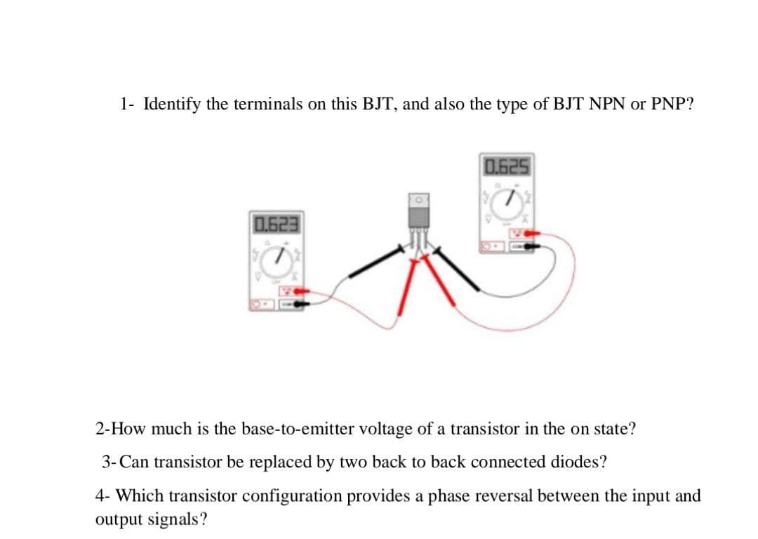 1- Identify the terminals on this BJT, and also the type of BJT NPN or PNP?
0.625
0.623
2-How much is the base-to-emitter voltage of a transistor in the on state?
3- Can transistor be replaced by two back to back connected diodes?
4- Which transistor configuration provides a phase reversal between the input and
output signals?
