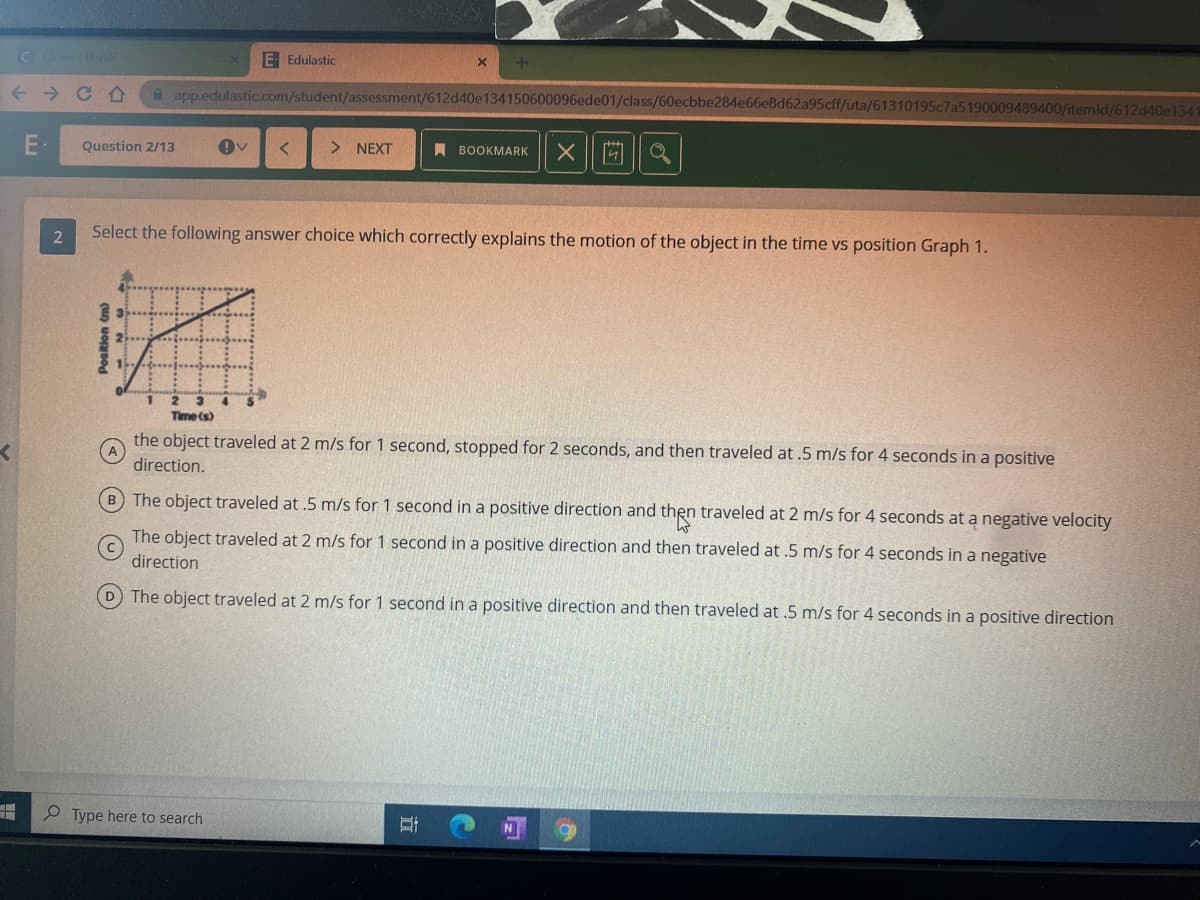 E Edulastic
-→ C企
A app.edulastic.com/student/assessment/612d40e134150600096ede01/class/60ecbbe284e66e8d62a95cff/uta/61310195c7a5190009489400/itemld/612d40e1341
Question 2/13
> NEXT
A BOOKMARK
Select the following answer choice which correctly explains the motion of the object in the time vs position Graph 1.
Time (s)
the object traveled at 2 m/s for 1 second, stopped for 2 seconds, and then traveled at .5 m/s for 4 seconds in a positive
direction.
B The object traveled at .5 m/s for 1 second in a positive direction and then traveled at 2 m/s for 4 seconds at a negative velocity
The object traveled at 2 m/s for 1 second in a positive direction and then traveled at .5 m/s for 4 seconds in a negative
direction
D The object traveled at 2 m/s for 1 second in a positive direction and then traveled at .5 m/s for 4 seconds in a positive direction
P Type here to search
