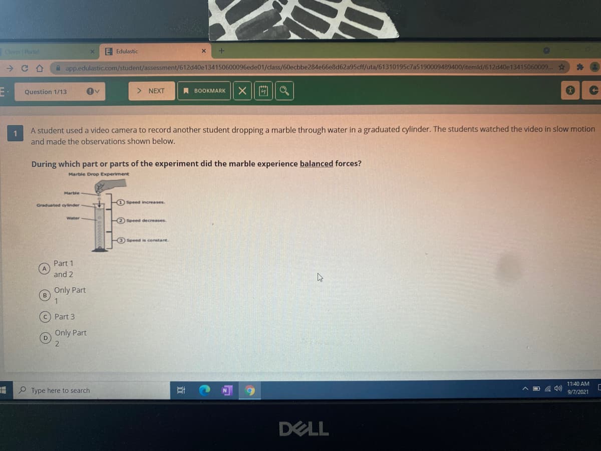 Cever Portal
E Edulastic
A app.edulastic.com/student/assessment/612d40e134150600096ede01/class/60ecbbe284e66e8d62a95cff/uta/61310195c7a5190009489400/itemld/612d40e13415060009..
Question 1/13
> NEXT
A BOOKMARK
A student used a video camera to record another student dropping a marble through water in a graduated cylinder. The students watched the video in slow motion
1
and made the observations shown below.
During which part or parts of the experiment did the marble experience balanced forces?
Marble Drop Experiment
Marble
F) Speed increases.
Graduated cylinder
Water
2 Speed decreases.
FO Speed is constant.
Part 1
and 2
Only Part
C) Part 3
Only Part
D
11:40 AM
P Type here to search
N
ヘD )
9/7/2021
DELL
