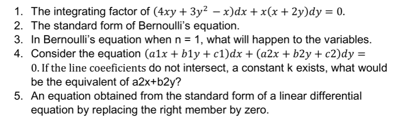 1. The integrating factor of (4xy + 3y² – x)dx +x(x+ 2y)dy = 0.
2. The standard form of Bernoulli's equation.
3. In Bernoulli's equation when n = 1, what will happen to the variables.
4. Consider the equation (a1x + b1y + c1)dx + (a2x + b2y + c2)dy =
0. If the line coeeficients do not intersect, a constant k exists, what would
be the equivalent of a2x+b2y?
5. An equation obtained from the standard form of a linear differential
equation by replacing the right member by zero.
