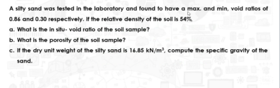 A sity sand was tested in the laboratory and found to have a max. and min, void ratios of
0.86 and 0.30 respectively. If the relative density of the sol is 54%,
a. What is the in situ- void ratio of the soil sample?
b. What is the porosity of the soil sample?
c. If the dry unit weight of the silty sand is 16.85 kN/m², compute the specific gravity of the
sand.
