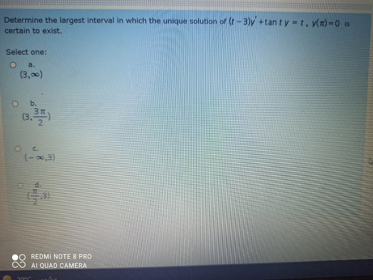 Determine the largest interval in which the unique solution of (t-3)y +tan ty t, y(n)=0 is
certain to exist.
Select one:
a.
(3,00)
b.
(3,)
C.
(-0,3)
d.
REDMI NOTE 8 PRO
AI QUAD CAMERA
29°C
