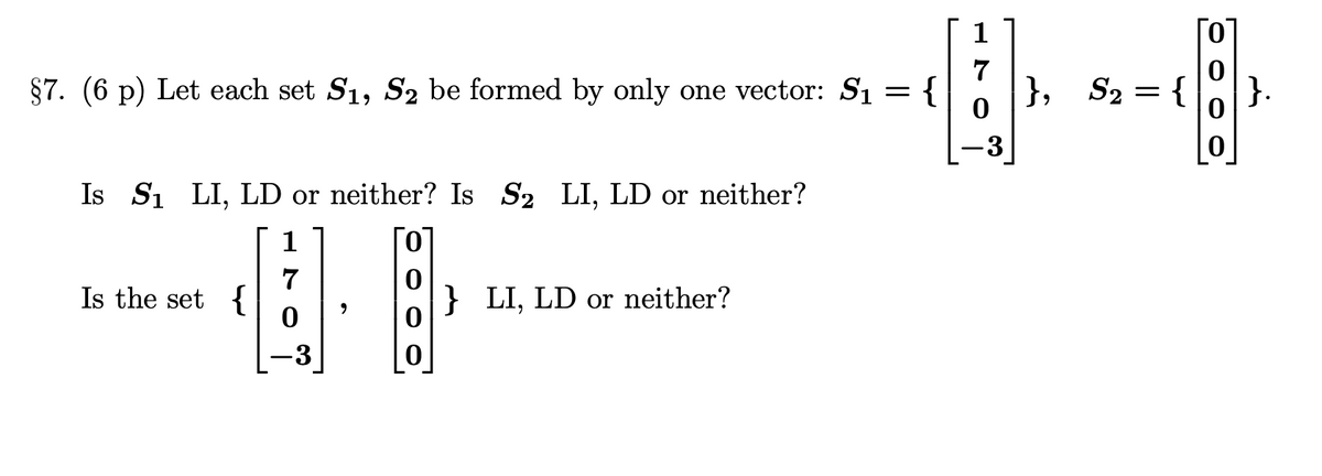 §7. (6 p) Let each set S1, S2 be formed by only one vector: S₁ = {
Is S₁ LI, LD or neither? Is S₂ LI, LD or neither?
1
7
Is the set {
,
} LI, LD or neither?
0
0
-3
}, S₂ = {
}.