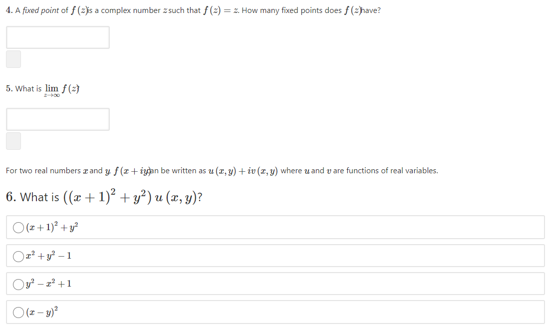 4. A fixed point of f (2)is a complex number z such that f (2) = z. How many fixed points does f (2)have?
5. What is lim f(z}
z00
For two real numbers x and y, f (x+iydan be written as u (x, y) + iv (x, y) where u and v are functions of real variables.
6. What is ((x + 1)² + y²) u (x, y)?
O (2+ 1)° + y?
Oa? + y? – 1
Oy? – x² +1
(x – y)?
