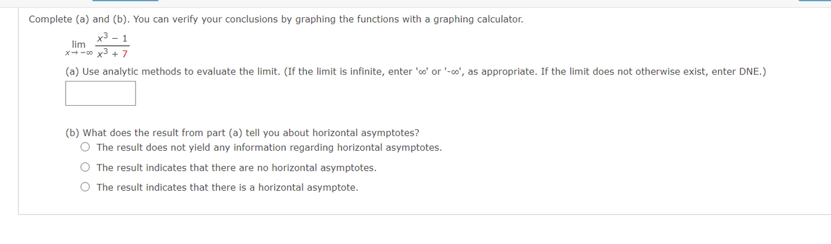 Complete (a) and (b). You can verify your conclusions by graphing the functions with a graphing calculator.
x3 - 1
lim
x3 + 7
X-- 00
(a) Use analytic methods to evaluate the limit. (If the limit is infinite, enter 'oo' or '-o', as appropriate. If the limit does not otherwise exist, enter DNE.)
(b) What does the result from part (a) tell you about horizontal asymptotes?
O The result does not yield any information regarding horizontal asymptotes.
O The result indicates that there are no horizontal asymptotes.
O The result indicates that there is a horizontal asymptote.
