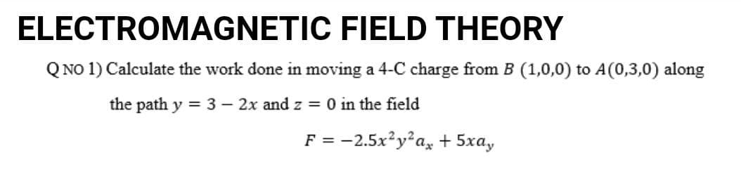 ELECTROMAGNETIC FIELD THEORY
Q NO 1) Calculate the work done in moving a 4-C charge from B (1,0,0) to A(0,3,0) along
the path y = 3 - 2x and z = 0 in the field
F = -2.5x²y²ax + 5xay