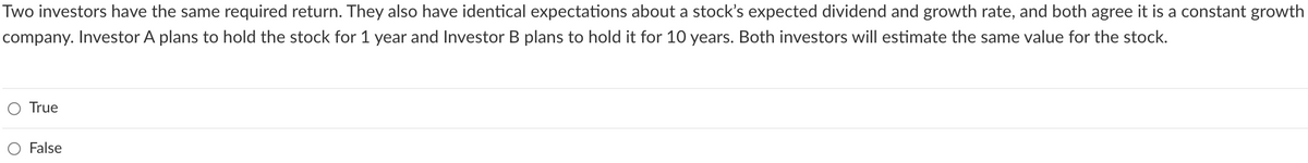 Two investors have the same required return. They also have identical expectations about a stock's expected dividend and growth rate, and both agree it is a constant growth
company. Investor A plans to hold the stock for 1 year and Investor B plans to hold it for 10 years. Both investors will estimate the same value for the stock.
True
False